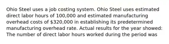 Ohio Steel uses a job costing system. Ohio Steel uses estimated direct labor hours of 100,000 and estimated manufacturing overhead costs of 320,000 in establishing its predetermined manufacturing overhead rate. Actual results for the year showed: The number of direct labor hours worked during the period was