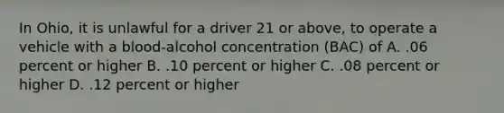 In Ohio, it is unlawful for a driver 21 or above, to operate a vehicle with a blood-alcohol concentration (BAC) of A. .06 percent or higher B. .10 percent or higher C. .08 percent or higher D. .12 percent or higher