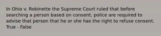 In Ohio v. Robinette the Supreme Court ruled that before searching a person based on consent, police are required to advise that person that he or she has the right to refuse consent. True - False