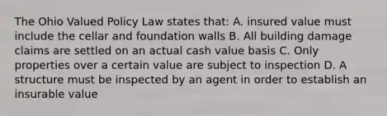 The Ohio Valued Policy Law states that: A. insured value must include the cellar and foundation walls B. All building damage claims are settled on an actual cash value basis C. Only properties over a certain value are subject to inspection D. A structure must be inspected by an agent in order to establish an insurable value