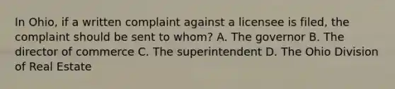 In Ohio, if a written complaint against a licensee is filed, the complaint should be sent to whom? A. The governor B. The director of commerce C. The superintendent D. The Ohio Division of Real Estate