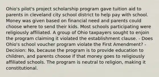 Ohio's pilot's project scholarship program gave tuition aid to parents in cleveland city school district to help pay with school. Money was given based on financial need and parents could choose where to send their kids. Most schools participating were religiously affiliated. A group of Ohio taxpayers sought to enjoin the program claiming it violated the <a href='https://www.questionai.com/knowledge/k302frMcPQ-establishment-clause' class='anchor-knowledge'>establishment clause</a>. - Does Ohio's school voucher program violate the First Amendment? - Decision: No, because the program is to provide education to children, and parents choose if that money goes to religiously affiliated schools. The program is neutral to religion, making it constitutional.