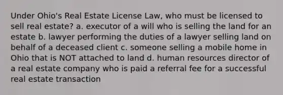 Under Ohio's Real Estate License Law, who must be licensed to sell real estate? a. executor of a will who is selling the land for an estate b. lawyer performing the duties of a lawyer selling land on behalf of a deceased client c. someone selling a mobile home in Ohio that is NOT attached to land d. human resources director of a real estate company who is paid a referral fee for a successful real estate transaction