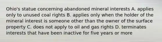 Ohio's statue concerning abandoned mineral interests A. applies only to unused coal rights B. applies only when the holder of the mineral interest is someone other than the owner of the surface property C. does not apply to oil and gas rights D. terminates interests that have been inactive for five years or more