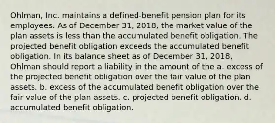 Ohlman, Inc. maintains a defined-benefit pension plan for its employees. As of December 31, 2018, the market value of the plan assets is less than the accumulated benefit obligation. The projected benefit obligation exceeds the accumulated benefit obligation. In its balance sheet as of December 31, 2018, Ohlman should report a liability in the amount of the a. excess of the projected benefit obligation over the fair value of the plan assets. b. excess of the accumulated benefit obligation over the fair value of the plan assets. c. projected benefit obligation. d. accumulated benefit obligation.