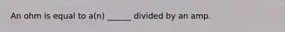 An ohm is equal to a(n) ______ divided by an amp.