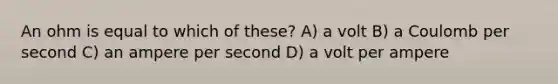 An ohm is equal to which of these? A) a volt B) a Coulomb per second C) an ampere per second D) a volt per ampere