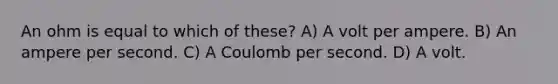 An ohm is equal to which of these? A) A volt per ampere. B) An ampere per second. C) A Coulomb per second. D) A volt.