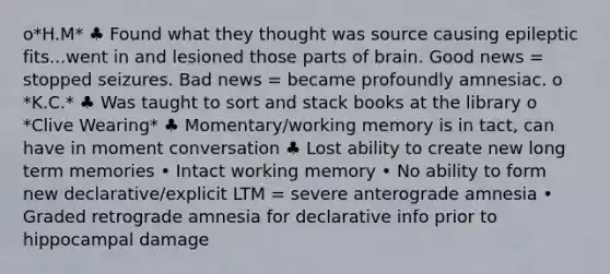 o*H.M* ♣ Found what they thought was source causing epileptic fits...went in and lesioned those parts of brain. Good news = stopped seizures. Bad news = became profoundly amnesiac. o *K.C.* ♣ Was taught to sort and stack books at the library o *Clive Wearing* ♣ Momentary/working memory is in tact, can have in moment conversation ♣ Lost ability to create new long term memories • Intact working memory • No ability to form new declarative/explicit LTM = severe anterograde amnesia • Graded retrograde amnesia for declarative info prior to hippocampal damage