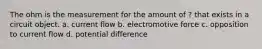 The ohm is the measurement for the amount of ? that exists in a circuit object. a. current flow b. electromotive force c. opposition to current flow d. potential difference