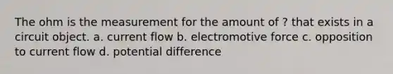 The ohm is the measurement for the amount of ? that exists in a circuit object. a. current flow b. electromotive force c. opposition to current flow d. potential difference