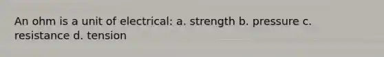 An ohm is a unit of electrical: a. strength b. pressure c. resistance d. tension