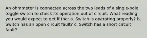 An ohmmeter is connected across the two leads of a single-pole toggle switch to check its operation out of circuit. What reading you would expect to get if the: a. Switch is operating properly? b. Switch has an open circuit fault? c. Switch has a short circuit fault?