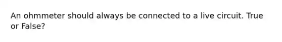 An ohmmeter should always be connected to a live circuit. True or False?