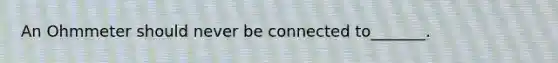 An Ohmmeter should never be connected to_______.