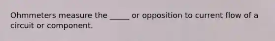 Ohmmeters measure the _____ or opposition to current flow of a circuit or component.