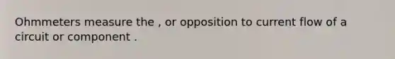 Ohmmeters measure the , or opposition to current flow of a circuit or component .