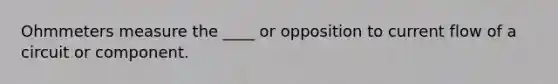 Ohmmeters measure the ____ or opposition to current flow of a circuit or component.