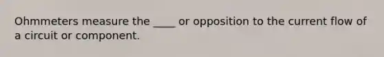 Ohmmeters measure the ____ or opposition to the current flow of a circuit or component.