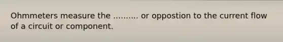 Ohmmeters measure the .......... or oppostion to the current flow of a circuit or component.