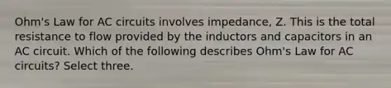 Ohm's Law for AC circuits involves impedance, Z. This is the total resistance to flow provided by the inductors and capacitors in an AC circuit. Which of the following describes Ohm's Law for AC circuits? Select three.