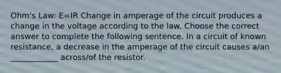 Ohm's Law: E=IR Change in amperage of the circuit produces a change in the voltage according to the law. Choose the correct answer to complete the following sentence. In a circuit of known resistance, a decrease in the amperage of the circuit causes a/an ____________ across/of the resistor.