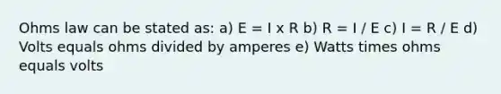 Ohms law can be stated as: a) E = I x R b) R = I / E c) I = R / E d) Volts equals ohms divided by amperes e) Watts times ohms equals volts