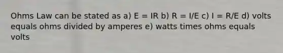 Ohms Law can be stated as a) E = IR b) R = I/E c) I = R/E d) volts equals ohms divided by amperes e) watts times ohms equals volts