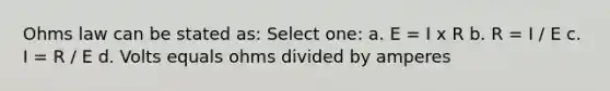 Ohms law can be stated as: Select one: a. E = I x R b. R = I / E c. I = R / E d. Volts equals ohms divided by amperes