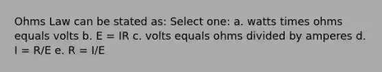 Ohms Law can be stated as: Select one: a. watts times ohms equals volts b. E = IR c. volts equals ohms divided by amperes d. I = R/E e. R = I/E