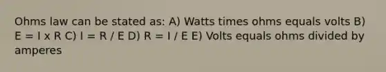 Ohms law can be stated as: A) Watts times ohms equals volts B) E = I x R C) I = R / E D) R = I / E E) Volts equals ohms divided by amperes