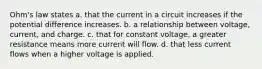 Ohm's law states a. that the current in a circuit increases if the potential difference increases. b. a relationship between voltage, current, and charge. c. that for constant voltage, a greater resistance means more current will flow. d. that less current flows when a higher voltage is applied.