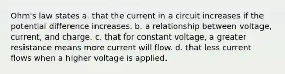 Ohm's law states a. that the current in a circuit increases if the potential difference increases. b. a relationship between voltage, current, and charge. c. that for constant voltage, a greater resistance means more current will flow. d. that less current flows when a higher voltage is applied.