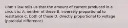 Ohm's law tells us that the amount of current produced in a circuit is: A. neither of these B. inversely proportional to resistance C. both of these D. directly proportional to voltage (potential difference)