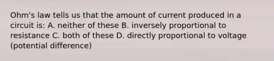 Ohm's law tells us that the amount of current produced in a circuit is: A. neither of these B. inversely proportional to resistance C. both of these D. directly proportional to voltage (potential difference)