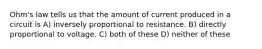 Ohm's law tells us that the amount of current produced in a circuit is A) inversely proportional to resistance. B) directly proportional to voltage. C) both of these D) neither of these