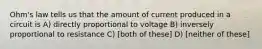 Ohm's law tells us that the amount of current produced in a circuit is A) directly proportional to voltage B) inversely proportional to resistance C) [both of these] D) [neither of these]