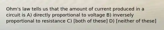 Ohm's law tells us that the amount of current produced in a circuit is A) directly proportional to voltage B) inversely proportional to resistance C) [both of these] D) [neither of these]