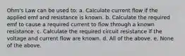 Ohm's Law can be used to: a. Calculate current flow if the applied emf and resistance is known. b. Calculate the required emf to cause a required current to flow through a known resistance. c. Calculate the required circuit resistance if the voltage and current flow are known. d. All of the above. e. None of the above.