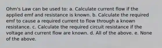 Ohm's Law can be used to: a. Calculate current flow if the applied emf and resistance is known. b. Calculate the required emf to cause a required current to flow through a known resistance. c. Calculate the required circuit resistance if the voltage and current flow are known. d. All of the above. e. None of the above.