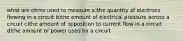 what are ohms used to measure a)the quantity of electrons flowing in a circuit b)the amount of electrical pressure across a circuit c)the amount of opposition to current flow in a circuit d)the amount or power used by a circuit