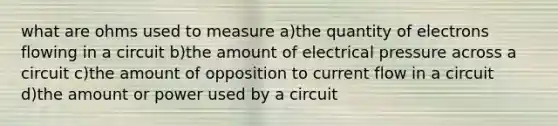 what are ohms used to measure a)the quantity of electrons flowing in a circuit b)the amount of electrical pressure across a circuit c)the amount of opposition to current flow in a circuit d)the amount or power used by a circuit