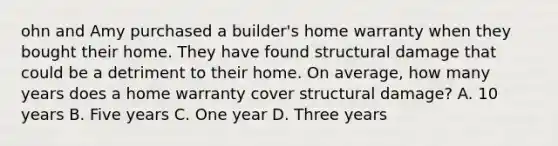 ohn and Amy purchased a builder's home warranty when they bought their home. They have found structural damage that could be a detriment to their home. On average, how many years does a home warranty cover structural damage? A. 10 years B. Five years C. One year D. Three years