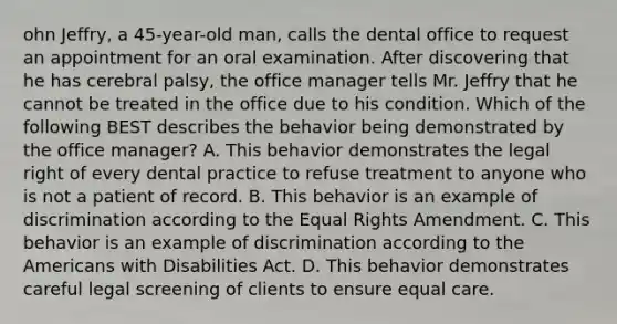 ohn Jeffry, a 45-year-old man, calls the dental office to request an appointment for an oral examination. After discovering that he has cerebral palsy, the office manager tells Mr. Jeffry that he cannot be treated in the office due to his condition. Which of the following BEST describes the behavior being demonstrated by the office manager? A. This behavior demonstrates the legal right of every dental practice to refuse treatment to anyone who is not a patient of record. B. This behavior is an example of discrimination according to the Equal Rights Amendment. C. This behavior is an example of discrimination according to the Americans with Disabilities Act. D. This behavior demonstrates careful legal screening of clients to ensure equal care.