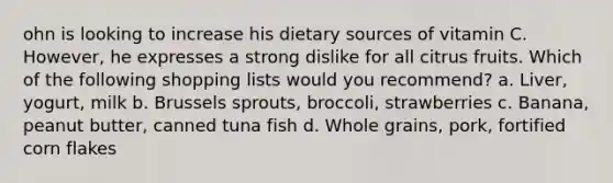 ohn is looking to increase his dietary sources of vitamin C. However, he expresses a strong dislike for all citrus fruits. Which of the following shopping lists would you recommend? a. Liver, yogurt, milk b. Brussels sprouts, broccoli, strawberries c. Banana, peanut butter, canned tuna fish d. Whole grains, pork, fortified corn flakes