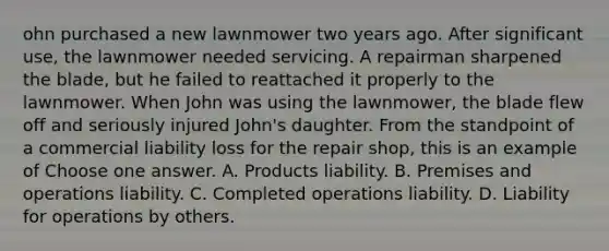 ohn purchased a new lawnmower two years ago. After significant use, the lawnmower needed servicing. A repairman sharpened the blade, but he failed to reattached it properly to the lawnmower. When John was using the lawnmower, the blade flew off and seriously injured John's daughter. From the standpoint of a commercial liability loss for the repair shop, this is an example of Choose one answer. A. Products liability. B. Premises and operations liability. C. Completed operations liability. D. Liability for operations by others.