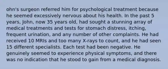 ohn's surgeon referred him for psychological treatment because he seemed excessively nervous about his health. In the past 5 years, John, now 35 years old, had sought a stunning array of medical treatments and tests for stomach distress, itching, frequent urination, and any number of other complaints. He had received 10 MRIs and too many X-rays to count, and he had seen 15 different specialists. Each test had been negative. He genuinely seemed to experience physical symptoms, and there was no indication that he stood to gain from a medical diagnosis.