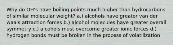 Why do OH's have boiling points much higher than hydrocarbons of similar molecular weight? a.) alcohols have greater van der waals attraction forces b.) alcohol molecules have greater overall symmetry c.) alcohols must overcome greater ionic forces d.) hydrogen bonds must be broken in the process of volatilization