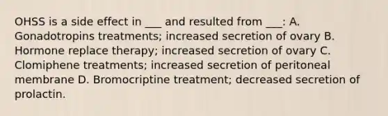 OHSS is a side effect in ___ and resulted from ___: A. Gonadotropins treatments; increased secretion of ovary B. Hormone replace therapy; increased secretion of ovary C. Clomiphene treatments; increased secretion of peritoneal membrane D. Bromocriptine treatment; decreased secretion of prolactin.