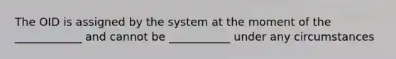 The OID is assigned by the system at the moment of the ____________ and cannot be ___________ under any circumstances